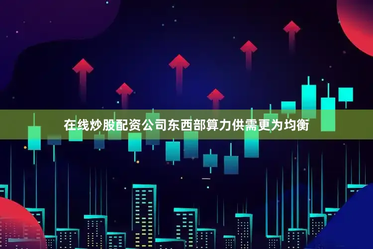 在线炒股配资公司东西部算力供需更为均衡