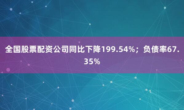 全国股票配资公司同比下降199.54%；负债率67.35%