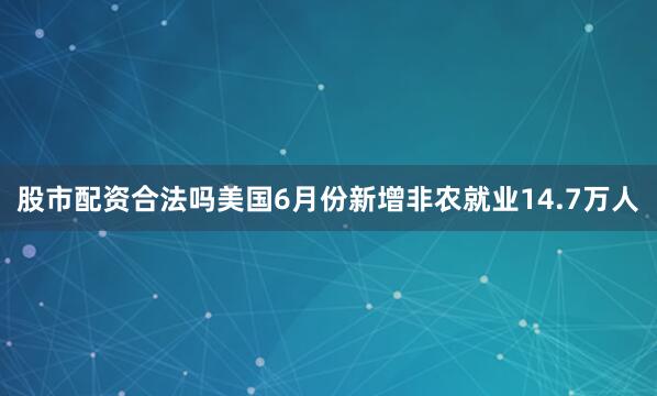 股市配资合法吗美国6月份新增非农就业14.7万人