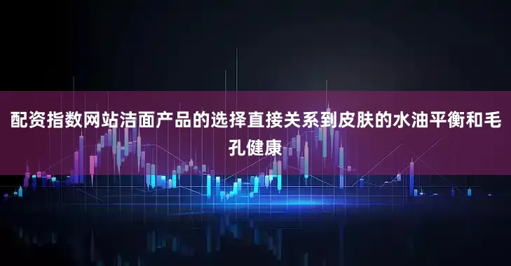 配资指数网站洁面产品的选择直接关系到皮肤的水油平衡和毛孔健康