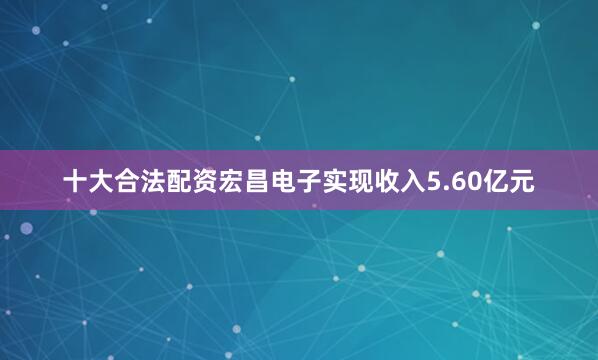 十大合法配资宏昌电子实现收入5.60亿元