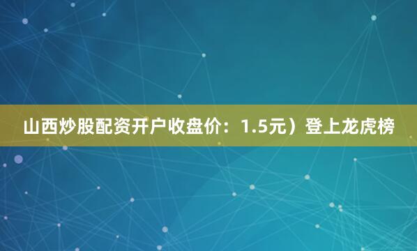 山西炒股配资开户收盘价：1.5元）登上龙虎榜