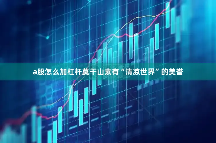 a股怎么加杠杆莫干山素有“清凉世界”的美誉