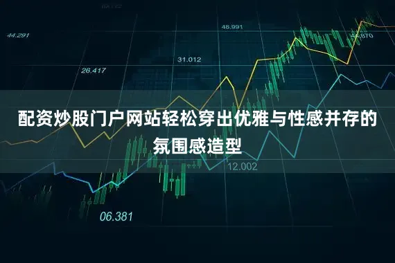 配资炒股门户网站轻松穿出优雅与性感并存的氛围感造型