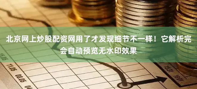 北京网上炒股配资网用了才发现细节不一样！它解析完会自动预览无水印效果