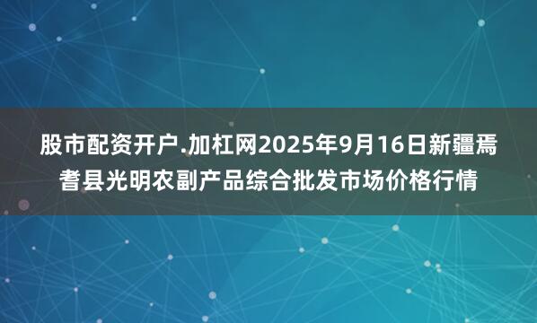 股市配资开户.加杠网2025年9月16日新疆焉耆县光明农副产品综合批发市场价格行情