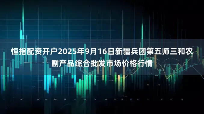 恒指配资开户2025年9月16日新疆兵团第五师三和农副产品综合批发市场价格行情