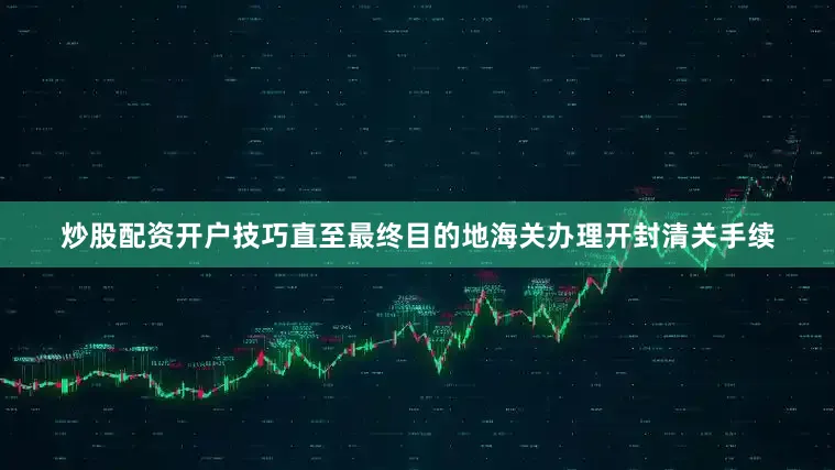 炒股配资开户技巧直至最终目的地海关办理开封清关手续